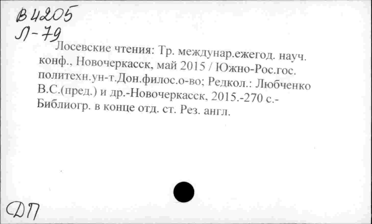 ﻿Р>Ц£ОЬ
^Лосевские чтения: Тр. междунар.ежегод. науч, конф.. Новочеркасск, май 2015 / Южно-Рос.гос. политехи.ун-т.Дон.филос.о-во; Редкол.: Любченко В.С.(пред.) и др.-Новочеркасск. 2015.-270 с,-Библиогр. в конце отд. ст. Рез. англ.